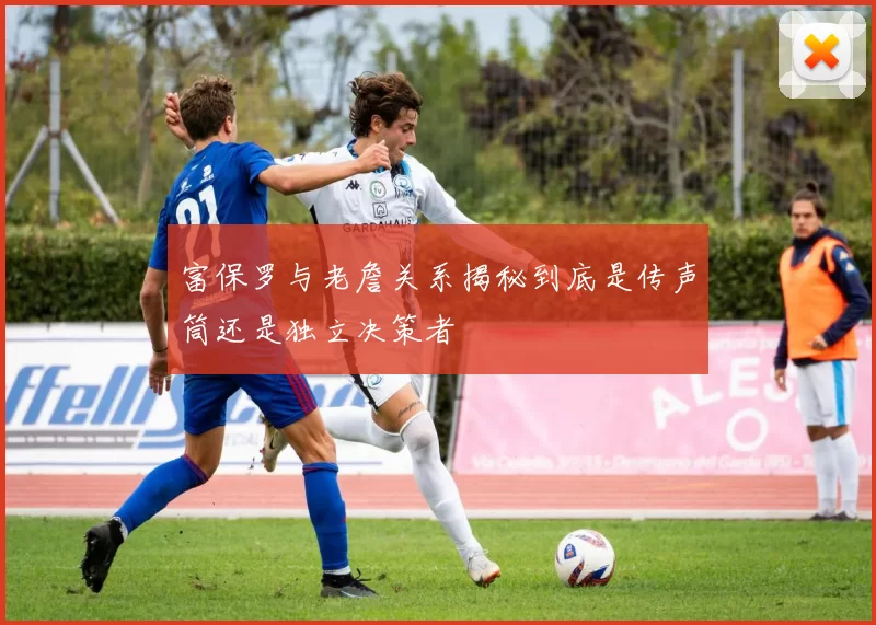 富保罗与老詹关系揭秘到底是传声筒还是独立决策者
