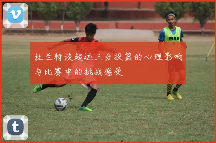 杜兰特谈超远三分投篮的心理影响与比赛中的挑战感受